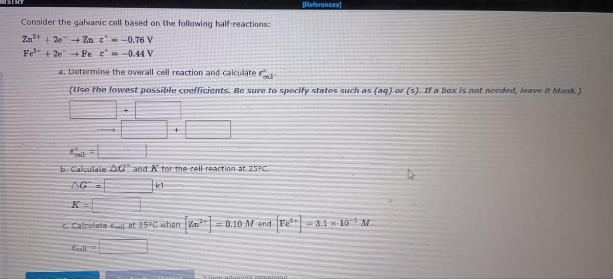 [References]
Consider the galvanic cell based on the following half-reactions:
Zn2+ + 2e -+ Zn e =-0.76 V
Fe + 2e Fe e =-0.44 V
a. Determine the overall cell reaction and calculate eu:
(Use the lowest possible coefficients. Be sure to specify states such as (aq) or (s). If a box is not needed, leave it blank.)
b. Calculate AG and K for the cell reaction at 25°C.
AG
K =
C. Calculate Ecell at 25°C when Zn
0.10 M and Fe2 = 3.1 x 10-5 M.
Ecell =
2 item attem
emaining

