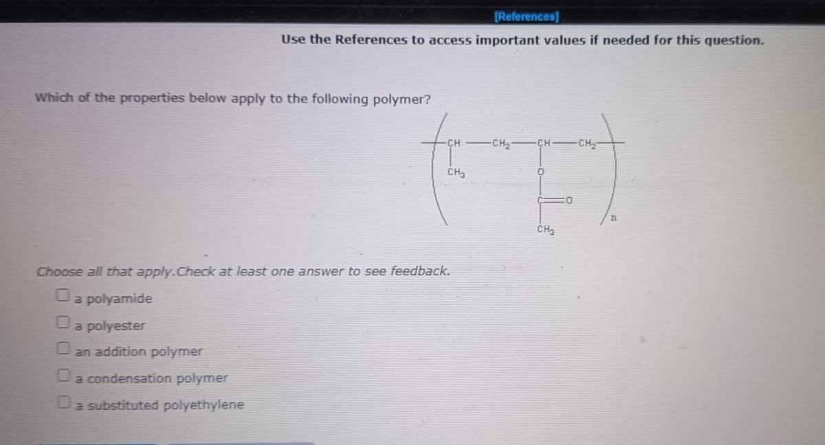 [References]
Use the References to access important values if needed for this question.
Which of the properties below apply to the following polymer?
-CH2
CH CH,
CH,
Choose all that apply.Check at least one answer to see feedback.
a polyamide
a polyester
O an addition polymer
a condensation polymer
Oa substituted polyethylene
