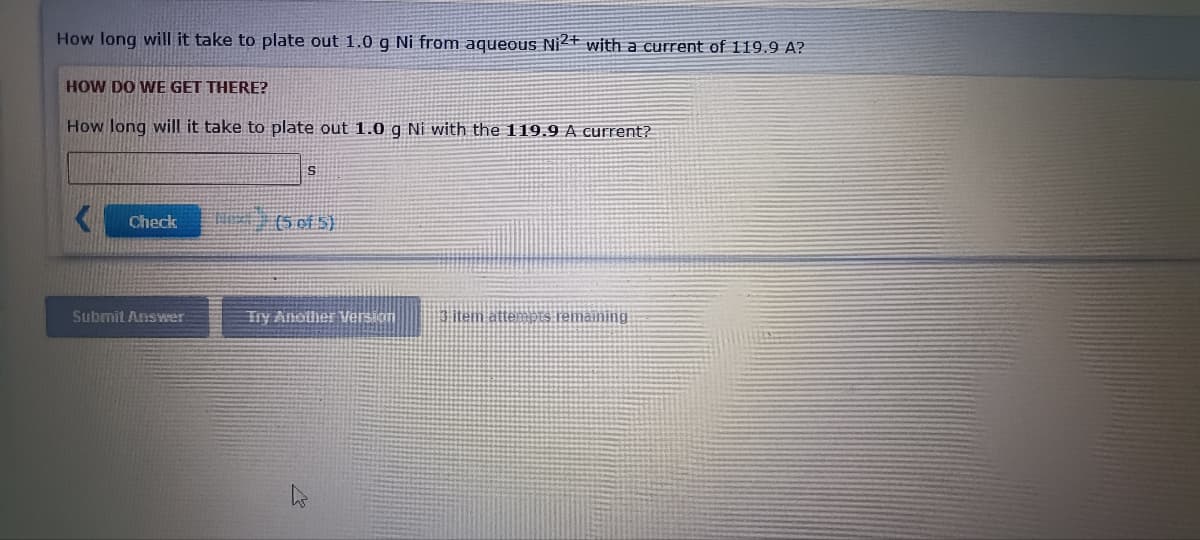 How long will it take to plate out 1.0 g Ni from aqueous Ni2+ with a current of 119.9 A?
HOW DO WE GET THERE?
How long will it take to plate out 1.0 g Ni with the 119.9 A current?
Check
T (5 of S)
Submit Answer
Try Another Version
item attepts remaining
