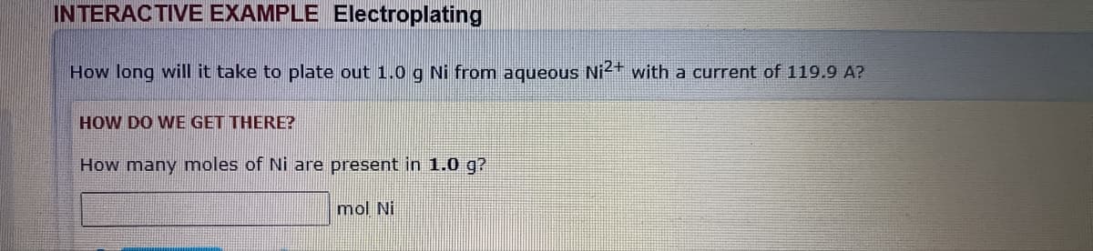 INTERACTIVE EXAMPLE Electroplating
How long will it take to plate out 1.0 g Ni from aqueous Ni2+ with a current of 119.9 A?
HOW DO WE GET THERE?
How many moles of Ni are present in 1.0 g?
mol Ni
