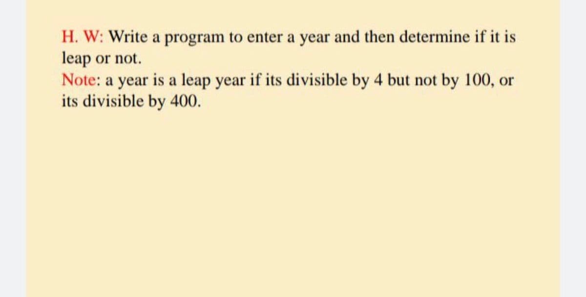 H. W: Write a program to enter a year and then determine if it is
leap or not.
Note: a year is a leap year if its divisible by 4 but not by 100, or
its divisible by 400.
