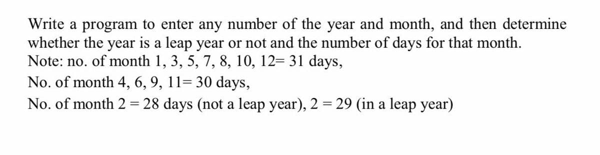 Write a program to enter any number of the year and month, and then determine
whether the year is a leap year or not and the number of days for that month.
Note: no. of month 1, 3, 5, 7, 8, 10, 12= 31 days,
No. of month 4, 6, 9, 11= 30 days,
No. of month 2 = 28 days (not a leap year), 2 = 29 (in a leap year)
%3D
