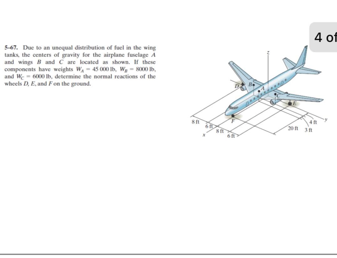 4 of
5-67. Due to an unequal distribution of fuel in the wing
tanks, the centers of gravity for the airplane fuselage A
and wings B and C are located as shown. If these
components have weights WA = 45 000 lb, Wg = 8000 lb,
and Wc = 6000 lb, determine the normal reactions of the
wheels D, E, and F on the ground.
B.
8 ft
4 ft
6 ft
8 ft
6 ft
20 ft
3 ft
