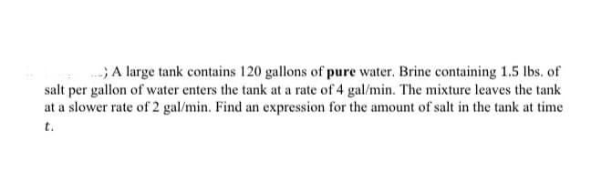 .. A large tank contains 120 gallons of pure water. Brine containing 1.5 lbs. of
salt per gallon of water enters the tank at a rate of 4 gal/min. The mixture leaves the tank
at a slower rate of 2 gal/min. Find an expression for the amount of salt in the tank at time
t.
