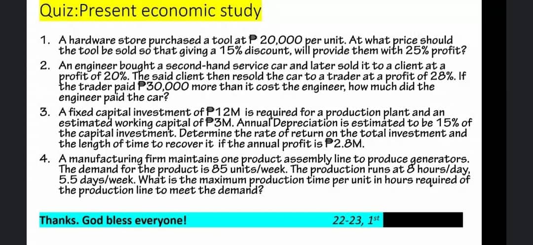 Quiz: Present economic study
1. A hardware store purchased a tool at 20,000 per unit. At what price should
the tool be sold so that giving a 15% discount, will provide them with 25% profit?
2. An engineer bought a second-hand service car and later sold it to a client at a
profit of 20%. The said client then resold the car to a trader at a profit of 28%. If
the trader paid P30,000 more than it cost the engineer, how much did the
engineer paid the car?
3. A fixed capital investment of P12M is required for a production plant and an
estimated working capital of P3M. Annual Depreciation is estimated to be 15% of
the capital investment. Determine the rate of return on the total investment and
the length of time to recover it if the annual profit is P2.8M.
4. A manufacturing firm maintains one product assembly line to produce generators.
The demand for the product is 85 units/week. The production runs at 8 hours/day,
5.5 days/week. What is the maximum production time per unit in hours required of
the production line to meet the demand?
Thanks. God bless everyone!
22-23, 1st