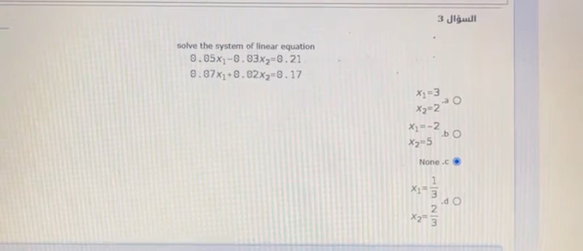 السؤال 3
solve the system of linear equation
0.05x1-0.03x2=0.21
0.87x1+0.02x2=0.17
X1=3
X2=2
X1=-2
.b O
X2=5
None .c O
.d O
2.
X2 3
