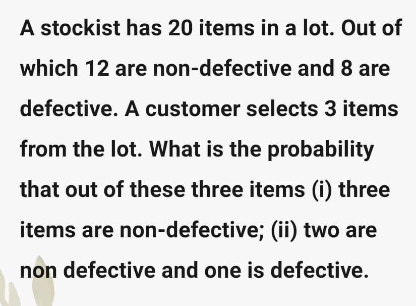 A stockist has 20 items in a lot. Out of
which 12 are non-defective and 8 are
defective. A customer selects 3 items
from the lot. What is the probability
that out of these three items (i) three
items are non-defective; (ii) two are
non defective and one is defective.
