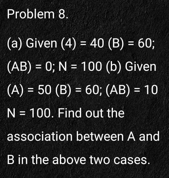 Problem 8.
(a) Given (4) = 40 (B) = 60;
%D
(AB) = 0; N = 100 (b) Given
%3D
(A) = 50 (B) = 60; (AB) = 10
%3D
N = 100. Find out the
%3D
association between A and
B in the above two cases.
