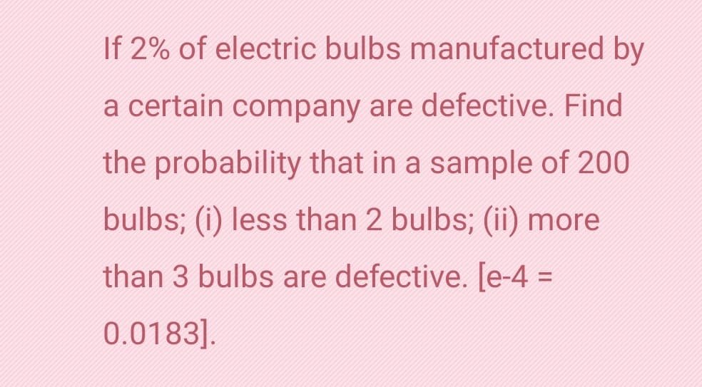 If 2% of electric bulbs manufactured by
a certain company are defective. Find
the probability that in a sample of 200
bulbs; (i) less than 2 bulbs; (ii) more
than 3 bulbs are defective. [e-4 =
0.0183].
