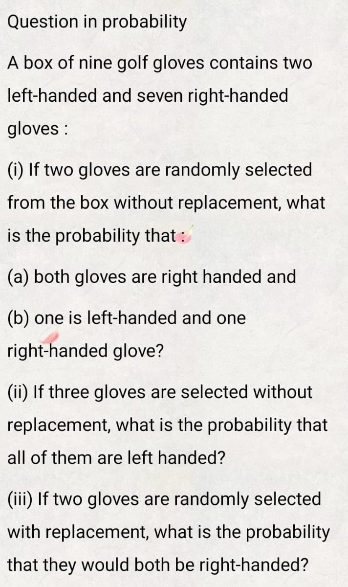 Question in probability
A box of nine golf gloves contains two
left-handed and seven right-handed
gloves :
(i) If two gloves are randomly selected
from the box without replacement, what
is the probability that:
(a) both gloves are right handed and
(b) one is left-handed and one
right-handed glove?
(ii) If three gloves are selected without
replacement, what is the probability that
all of them are left handed?
(iii) If two gloves are randomly selected
with replacement, what is the probability
that they would both be right-handed?
