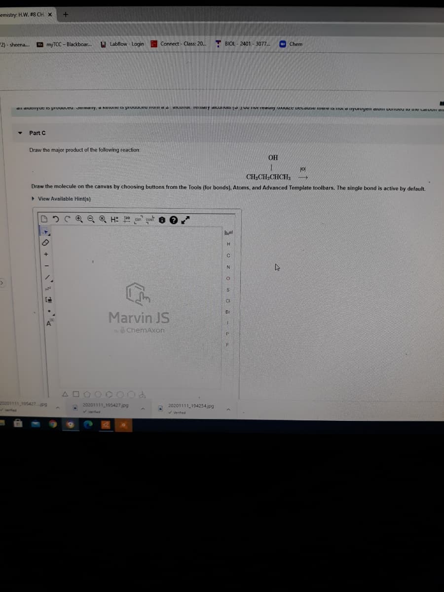 emistry: H.W. #8 CH X
2) - sheena.
myTCC - Blackboar.
U Labflow - Login
Connect - Class: 20..
- BIOL - 2401 -3077..
Chem
dii arucnyue s prvuuceu. JImany, a neLUIe is prouuceu HUn a 4 DILUUI. Terlidiy dIGUI IUIS (U / u TIUETeauny UAJULE vecause urere is rut anyuruyen aiuiI VUTueu ty ue Laruuu gu
Part C
Draw the major product of the following reaction:
OH
jo
CH,CH2CHCH,
Draw the molecule on the canvas by choosing buttons from the Tools (for bonds), Atoms, and Advanced Template toolbars. The single bond is active by default.
> View Available Hint(s)
Ci
Marvin JS
Br
A"
by ChemAxon
A OOO C 00d
20201111 195427jpg
20201111 195427 jpg
20201111_194254.jpg
Verified
