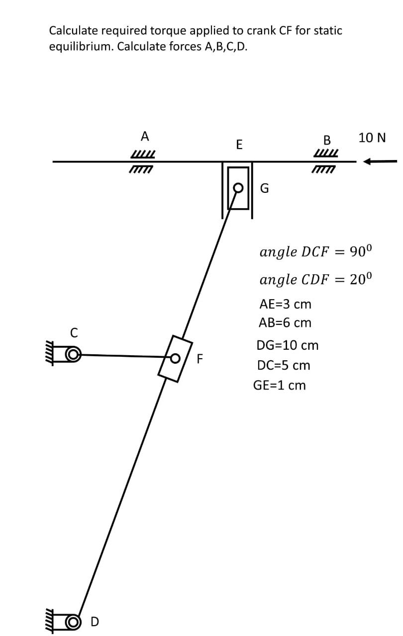 Calculate required torque applied to crank CF for static
equilibrium. Calculate forces A,B,C,D.
TITTIT
A
I
F
E
a
G
B
LIL
10 N
angle DCF
90⁰
angle CDF = 20⁰
AE=3 cm
AB=6 cm
DG=10 cm
DC=5 cm
GE=1 cm