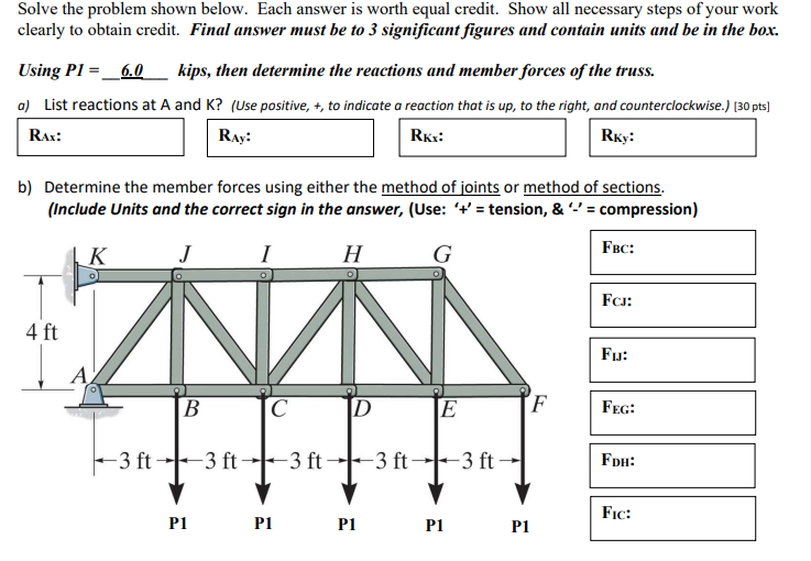 Solve the problem shown below. Each answer is worth equal credit. Show all necessary steps of your work
clearly to obtain credit. Final answer must be to 3 significant figures and contain units and be in the box.
Using P1= 6.0 kips, then determine the reactions and member forces of the truss.
a) List reactions at A and K? (Use positive, +, to indicate a reaction that is up, to the right, and counterclockwise.) [30 pts]
RAX:
RAY:
Rkx:
Rky:
b) Determine the member forces using either the method of joints or method of sections.
(Include Units and the correct sign in the answer, (Use: '+'= tension, & '-' = compression)
J
I
H
G
4 ft
K
A
-3 ft-
B
P1
-3 ft-
C
P1
-3 ft
D
P1
E
-3 ft 3 ft-
P1
P1
F
FBC:
FCJ:
FI:
FEG:
FDH:
FIC: