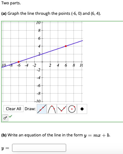 Two parts.
(a) Graph the line through the points (-6, 0) and (6, 4).
10+
8-
6-
4
-4
-2
2 4
10
-4
-6-
-8-
Clear All Draw:
(b) Write an equation of the line
form y = mx + b.
y =
to
2.
