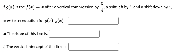 3
If g(x) is the f(x) = x after a vertical compression by , a shift left by 3, and a shift down by 1,
a) write an equation for g(x): g(x) =|
b) The slope of this line is:
c) The vertical intercept of this line is:
