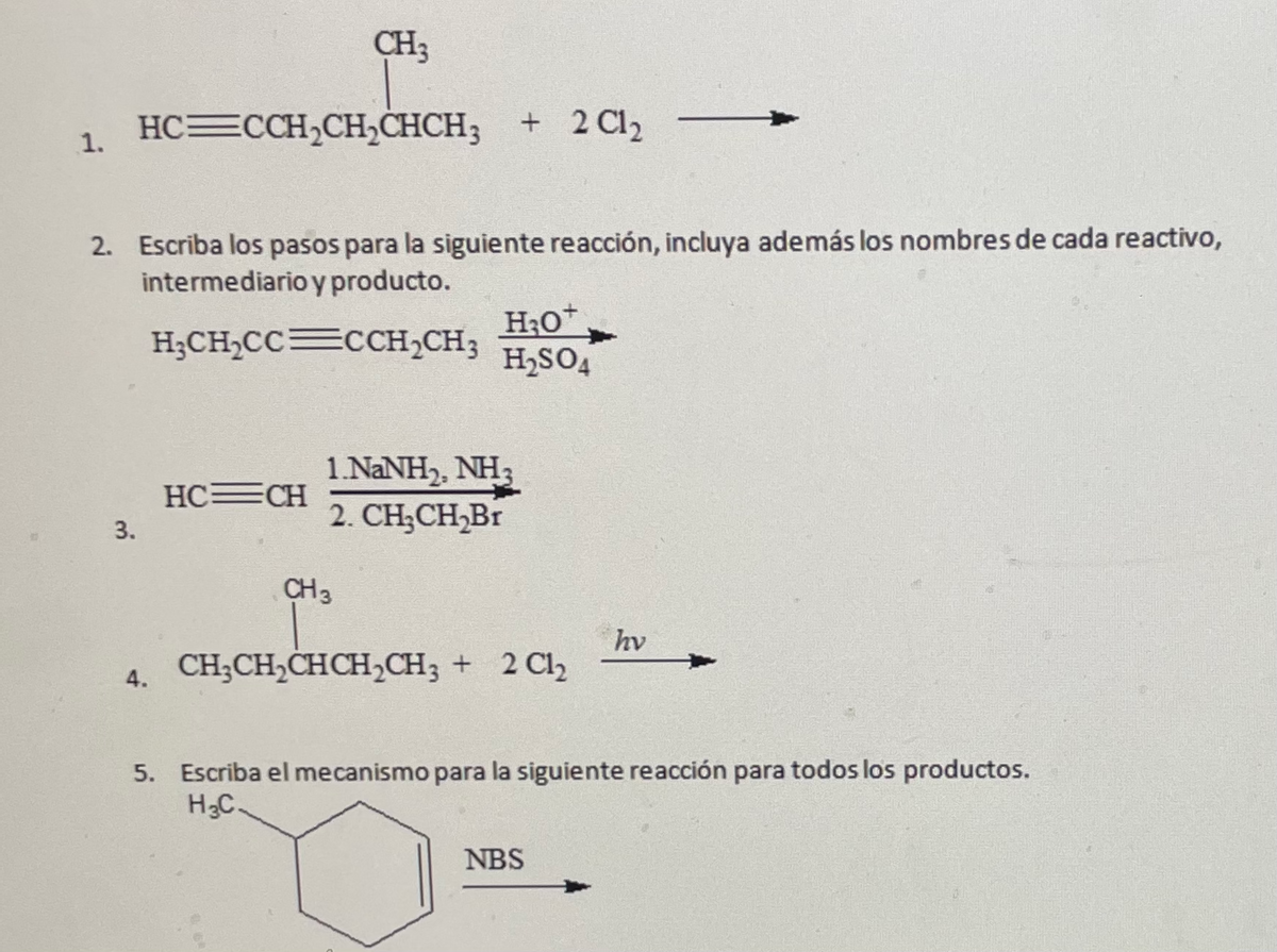 CH3
HC=CCH,CHCHCH3
+ 2 Cl2
1.
2. Escriba los pasos para la siguiente reacción, incluya además los nombres de cada reactivo,
intermediario y producto.
H;CH,CC CCH,CH3
H,SO,
1.NANH,, NH3
2. CH;CH,Br
HC=CH
3.
CH3
hv
4. CH;CH,CHCH,CH3 + 2 Cl2
5. Escriba el mecanismo para la siguiente reacción para todos los productos.
H3C.
NBS
