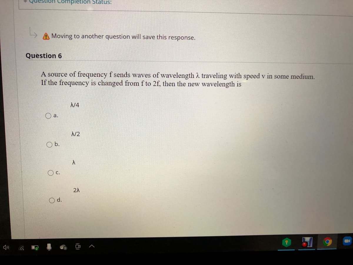 lon Completion Status:
A Moving to another question will save this response.
Question 6
A source of frequency f sends waves of wavelength A traveling with speed v in some medium.
If the frequency is changed from f to 2f, then the new wavelength is
N4
O a.
N2
Ob.
c.
2A
Od.
