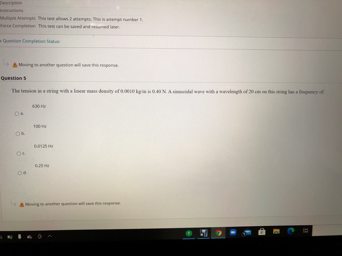 Description
Instructions
Multiple Attempts This test allows 2 attempts. This is attempt number 1.
Force Completion This test can be saved and resumed later.
*Question Completion Status:
A Moving to another question will save this response.
Question 5
The tension in a string with a linear mass density of 0.0010 kg/m is 0.40 N. A sinusoidal wave with a wavelength of 20 cm on this string has a frequency of:
630 Hz
a.
100 Hz
Ob.
0.0125 Hz
Oc.
0.25 Hz
Od.
A Moving to another question will save this response.
