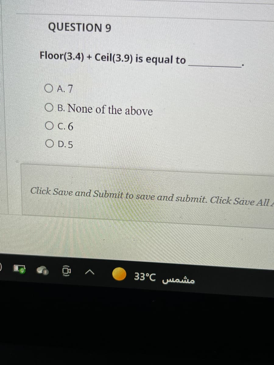 QUESTION 9
Floor(3.4) + Ceil(3.9) is equal to
O A. 7
O B. None of the above
O C. 6
O D. 5
Click Save and Submit to save and submit. Click Save All A
33°C ulasio
(8)
