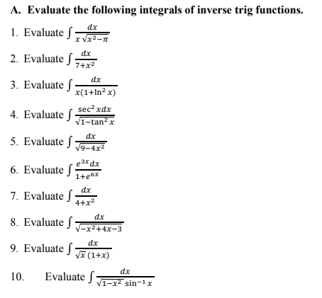A. Evaluate the following integrals of inverse trig functions.
dx
1. Evaluate S-
x Vx2-n
dx
2. Evaluate ſ
7+x2
dx
3. Evaluate -
x(1+ln² x)
sec? xdx
4. Evaluate f
V1-tan?
x
dx
5. Evaluate :
V9-4x2
e3x dx
6. Evaluate f
1+e6x
dx
7. Evaluate S
4+x?
dx
8. Evaluate f
V-x2+4x-3
dx
9. Evaluate f
Va (1+x)
dx
10.
Evaluate f
V1-x2 sin-1 x
