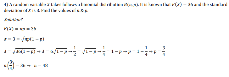 4) A random variable X takes follows a binomial distribution B(n, p). It is known that E(X) = 36 and the standard
deviation of X is 3. Find the values of n & p.
Solution?
E(X) = np = 36
o = 3 = /np(1 – p)
3
3 = /36(1 – p) → 3 = 6/1- p →
= 1-p → p = 1:
4
--
= 36 →
n = 48
