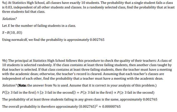 9a) At Statistics High School, all classes have exactly 10 students. The probability that a single student fails a class
is 0.03, independent of all other students and classes. In a randomly selected class, find the probability that at least
three students fail that class.
Solution?
Let X be the number of failing students in a class.
X-B(10,.03)
Using normalcdf, we find the probability is approximately 0.002765
9b) The principal at Statistics High School follows this procedure to check the quality of their teachers: A class of
10 students is selected randomly. If the class contains at least three failing students, then another class taught by
that teacher is selected. If that class contains at least three failing students, then the teacher must have a meeting
with the academic dean; otherwise, the teacher's record is cleared. Assuming that each teacher's classes are
independent of each other, find the probability that a teacher must have a meeting with the academic dean.
Solution? (Note: the answer from 9a is used. Assume that it is correct in your analysis of this problem.)
P([2 3 fail in the first] n [2 3 fail in the second]) = P(2 3 fail in the first) x P(2 3 fail in the second)
The probability of at least three students failing in any given class is the same, approximately 0.002765
The overall probability is therefore approximately (0.002765)² × 0.00000765
