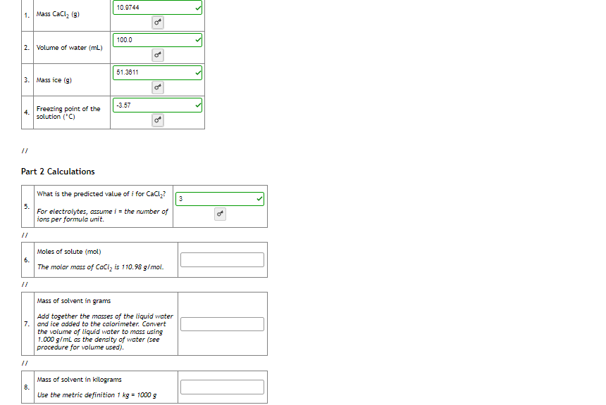 10.9744
1. Mass CaCl, (8)
100.0
2. Volume of water (mL)
51.3611
3. Mass ice (g)
-3.57
Freezing point of the
4.
solution (*C)
of
//
Part 2 Calculations
What is the predicted value of i for CaCl,?
3
5.
For electrolytes, assume i = the number of
ions per formula unit.
of
//
Moles of solute (mol)
6.
The molar mass of CaCl, is 110.98 g/mol.
//
Mass of solvent in grams
Add together the masses of the liquid water
7. and ice added to the calorimeter. Convert
the volume of liquid water to mass using
1.000 g/ml as the density of water (see
procedure for volume used).
//
Mass of solvent in kilograms
8.
Use the metric definition 1 kg = 1000 g
