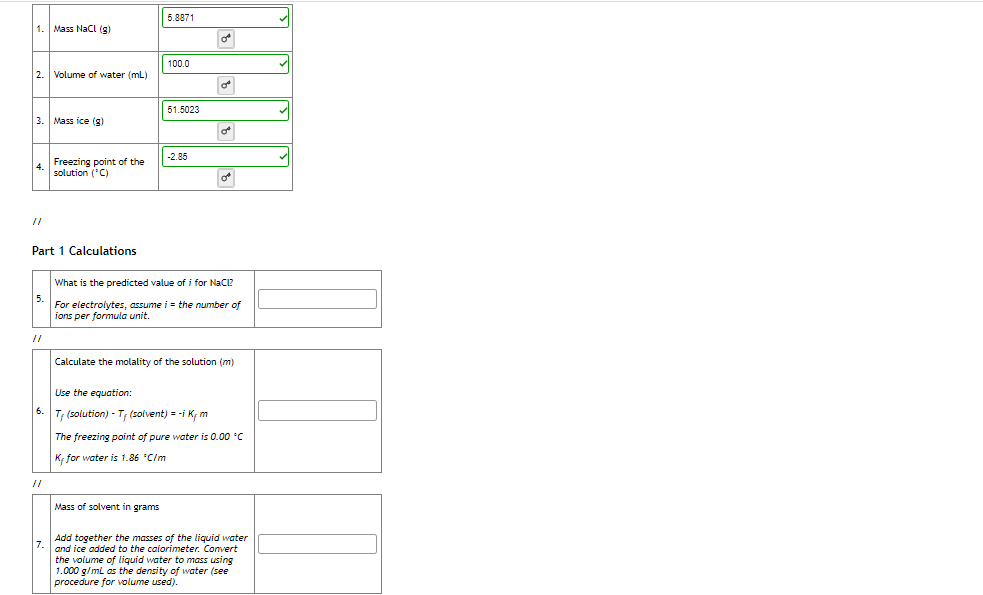 5.8871
Mass Nacl (g)
100.0
2.
Volume of water (mL)
51.5023
3.
Mass ice (g)
-2.85
Freezing point of the
4.
solution ('C)
Part 1 Calculations
What is the predicted value of i for NaCi?
For electrolytes, assume i = the number of
ions per formula unit.
//
Calculate the molality of the solution (m)
Use the equation:
6.
T; (solution) - T; (solvent) = -i K, m
The freezing point of pure water is 0.00 C
K, for water is 1.86 "C/m
//
Mass of solvent in grams
Add together the masses of the liquid water
and ice added to the calorimeter. Convert
the volume of liquid water to mass using
1.000 g/ml as the density of water (see
procedure for volume used).
