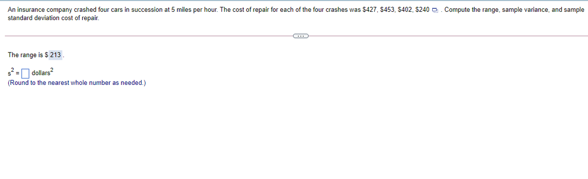 An insurance company crashed four cars in succession at 5 miles per hour. The cost of repair for each of the four crashes was $427, $453, S402, $240 -. Compute the range, sample variance, and sample
standard deviation cost of repair.
The range is $ 213
s² = dollars
(Round to the nearest whole number as needed.)
