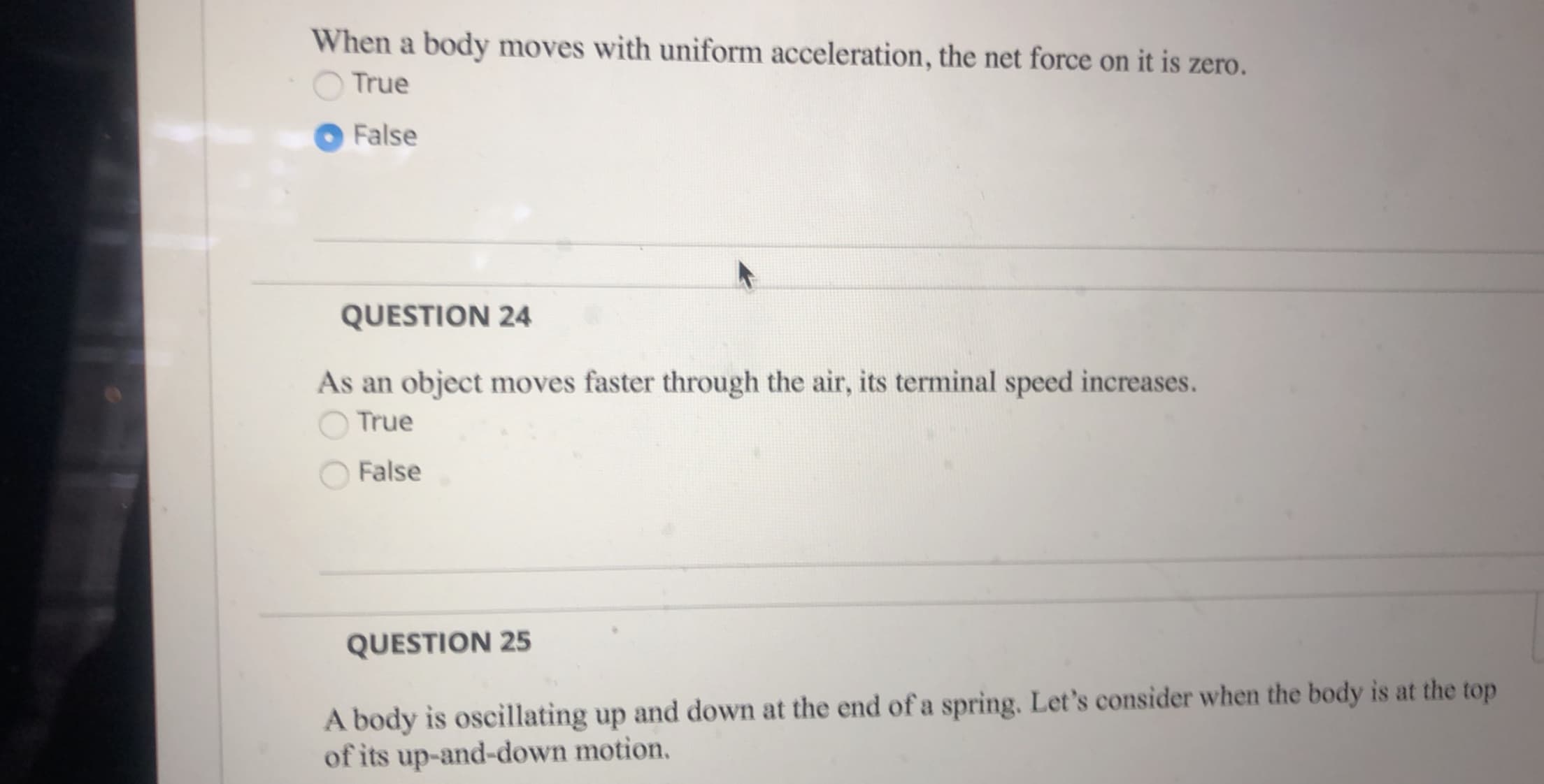 When a body moves with uniform acceleration, the net force on it is zero.
True
False
QUESTION 24
As an object moves faster through the air, its terminal speed increases.
True
False
QUESTION 25
A body is oscillating up and down at the end of a spring. Let's consider when the body is at the top
of its up-and-down motion.
