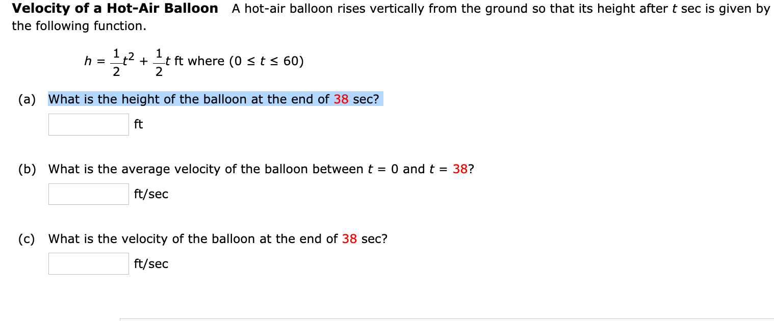 Velocity of a Hot-Air Balloon
the following function.
A hot-air balloon rises vertically from the ground so that its height after t sec is given
h =
2
t ft where (0 <t< 60)
+
2
(a) What is the height of the balloon at the end of 38 sec?
ft
(b) What is the average velocity of the balloon between t = 0 and t = 38?
ft/sec
(c) What is the velocity of the balloon at the end of 38 sec?
ft/sec
