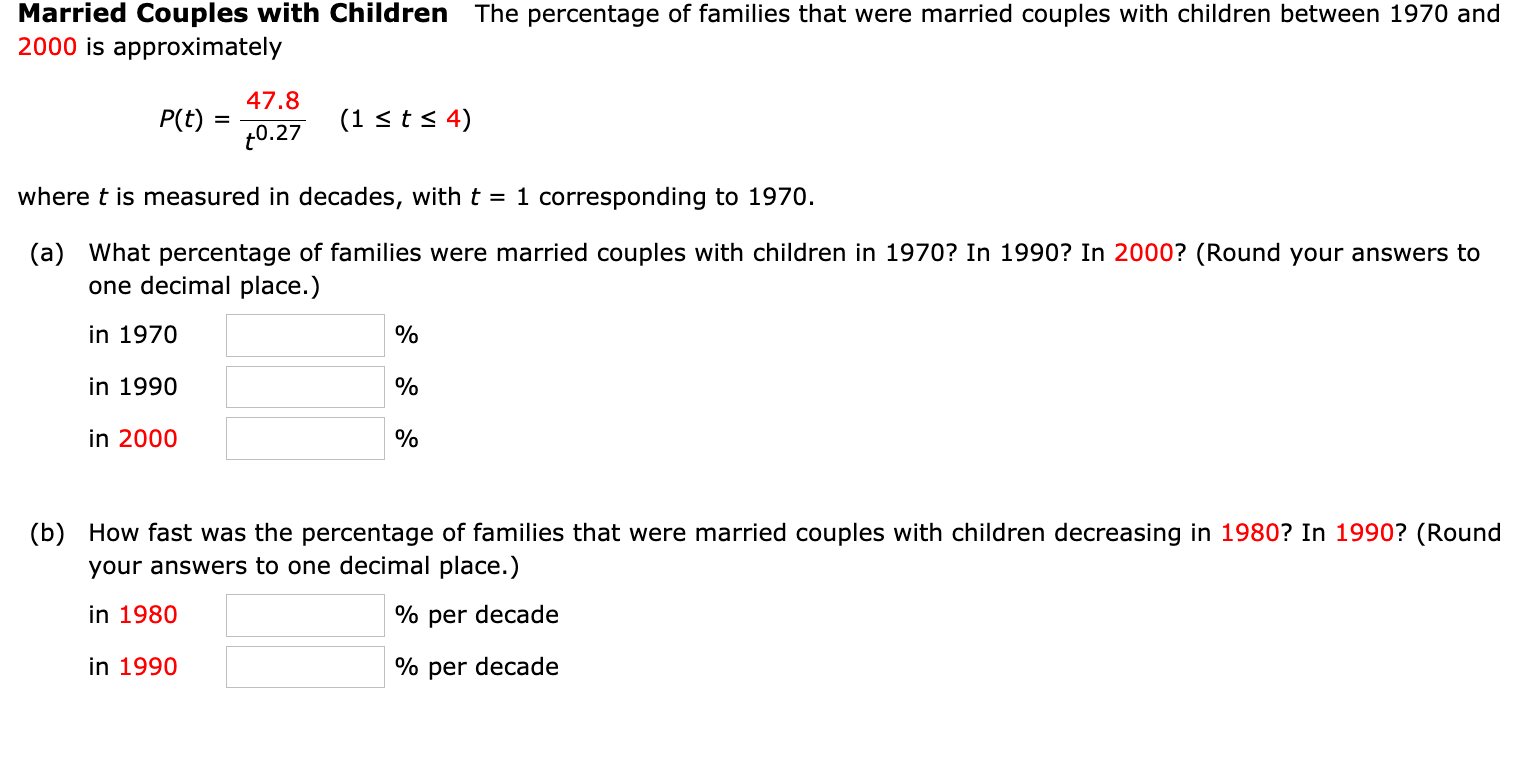 Mārrièd Couplèś with Childrén
The percentage of families that were married couples with children between 1970 and
2000 is approximately
47.8
P(t)
(1 < ts 4)
t0.27
where t is measured in decades, with t = 1 corresponding to 1970.
(a) What percentage of families were married couples with children in 1970? In 1990? In 2000? (Round your answers to
one decimal place.)
in 1970
%
in 1990
%
in 2000
%
(b) How fast was the percentage of families that were married couples with children decreasing in 1980? In 1990? (Round
your answers to one decimal place.)
in 1980
% per decade
in 1990
% per decade

