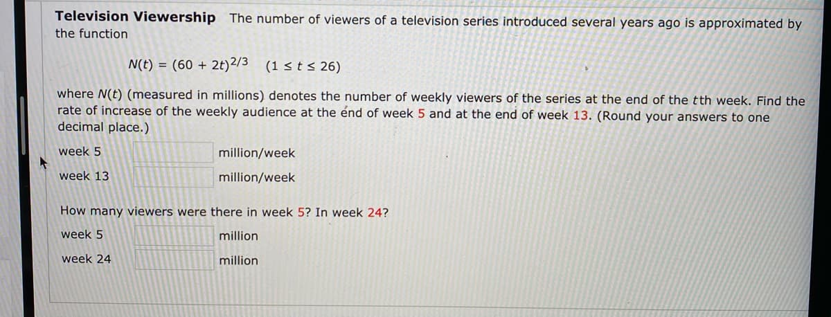 Television Viewership The number of viewers of a television series introduced several years ago is approximated by
the function
N(t) = (60 + 2t)2/3 (1 < t < 26)
where N(t) (measured in millions) denotes the number of weekly viewers of the series at the end of the tth week. Find the
rate of increase of the weekly audience at the énd of week 5 and at the end of week 13. (Round your answers to one
decimal place.)
week 5
million/week
week 13
million/week
How many viewers were there in week 5? In week 24?
week 5
million
week 24
million
