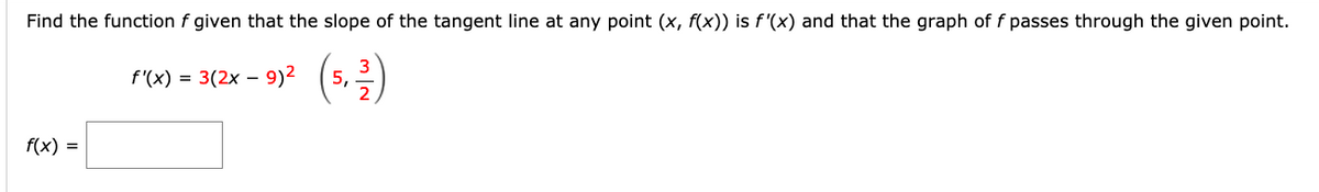 Find the function f given that the slope of the tangent line at any point (x, f(x)) is f'(x) and that the graph of f passes through the given point.
f'(x) = 3(2x -
9)2
5,
f(x) =
