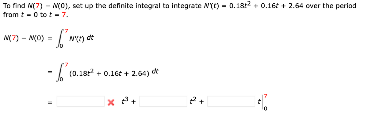 To find N(7) – N(0), set up the definite integral to integrate N'(t) = 0.18t2 + 0.16t + 2.64 over the period
from t = 0 to t = 7.
N(7) – N(0)
N'(t) dt
(0.18t2 + 0.16t + 2.64)
dt
x t3 +
t2 +
ト o
