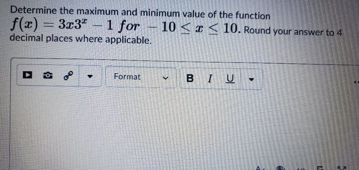 Determine the maximum and minimum value of the function
f(x) = 3x3 –1 for – 10 < x < 10. Round your answer to 4
decimal places where applicable.
Format
BIU
