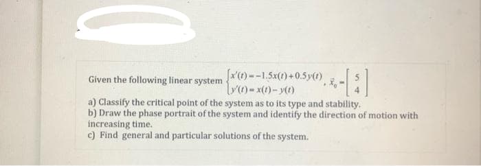 Given the following linear system -
[x'(t)--1.5x(1)+0.5y(t)
[y(t)=x(t)-y(t)
a) Classify the critical point of the system as to its type and stability.
b) Draw the phase portrait of the system and identify the direction of motion with
increasing time.
c) Find general and particular solutions of the system.