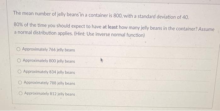The mean number of jelly beans in a container is 800, with a standard deviation of 40.
80% of the time you should expect to have at least how many jelly beans in the container? Assume
a normal distribution applies. (Hint: Use inverse normal function)
O Approximately 766 jelly beans
Approximately 800 jelly beans
O Approximately 834 jelly beans
Approximately 788 jelly beans
O Approximately 812 jelly beans