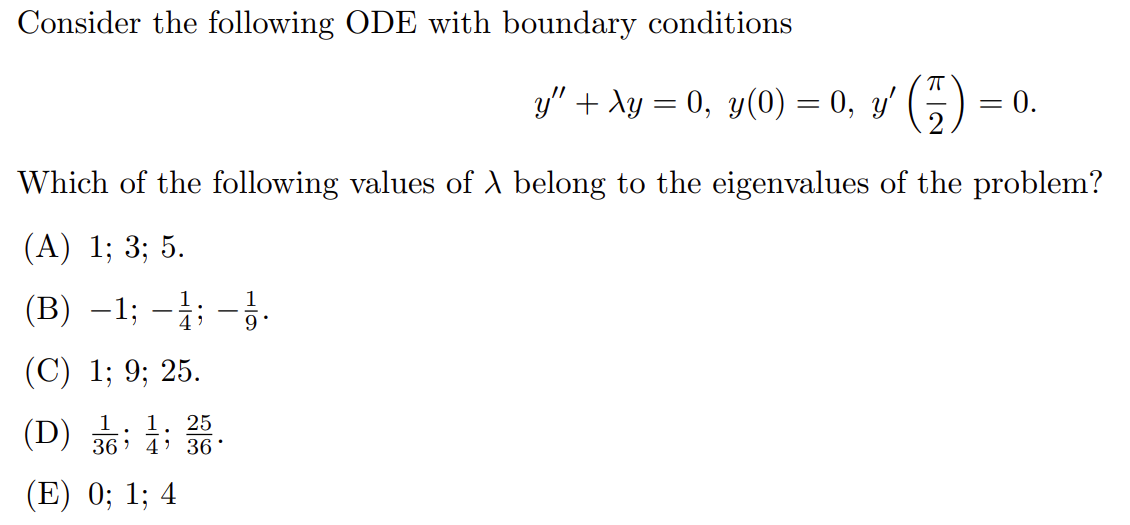 Consider the following ODE with boundary conditions
y" + λy = 0, y(0) = 0, y'
π
= 0.
=
Which of the following values of A belong to the eigenvalues of the problem?
(A) 1; 3; 5.
(B)-1; -;--
(C) 1; 9; 25.
(D)
1 1 25
364 36
(E) 0; 1; 4