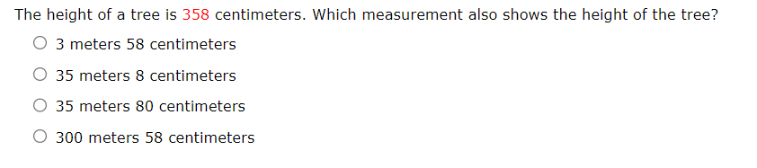 The height of a tree is 358 centimeters. Which measurement also shows the height of the tree?
3 meters 58 centimeters
O 35 meters 8 centimeters
O 35 meters 80 centimeters
O 300 meters 58 centimeters