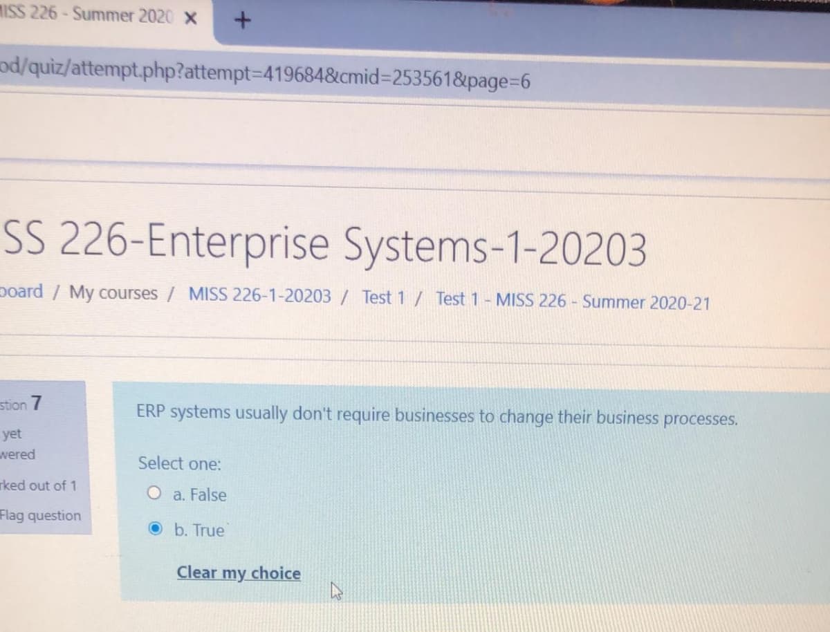 MISS 226- Summer 2020 x
od/quiz/attempt.php?attempt-D419684&cmid%3D253561&page%3D6
SS 226-Enterprise Systems-1-20203
poard / My courses / MISS 226-1-20203/ Test 1 / Test 1- MISS 226 - Summer 2020-21
stion 7
ERP systems usually don't require businesses to change their business processes.
yet
wered
Select one:
rked out of 1
O a. False
Flag question
O b. True
Clear
my choice
