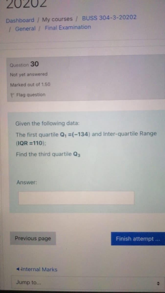 20202
Dashboard / My courses / BUSS 304-3-20202
/ General / Final Examination
Question 30
Not yet answered
Marked out of 1.50
P Flag question
Given the following data:
The first quartile Q, =(-134) and Inter-quartile Range
(IQR =110);
Find the third quartile Q3
Answer:
Previous page
Finish attempt...
internal Marks
Jump to...
