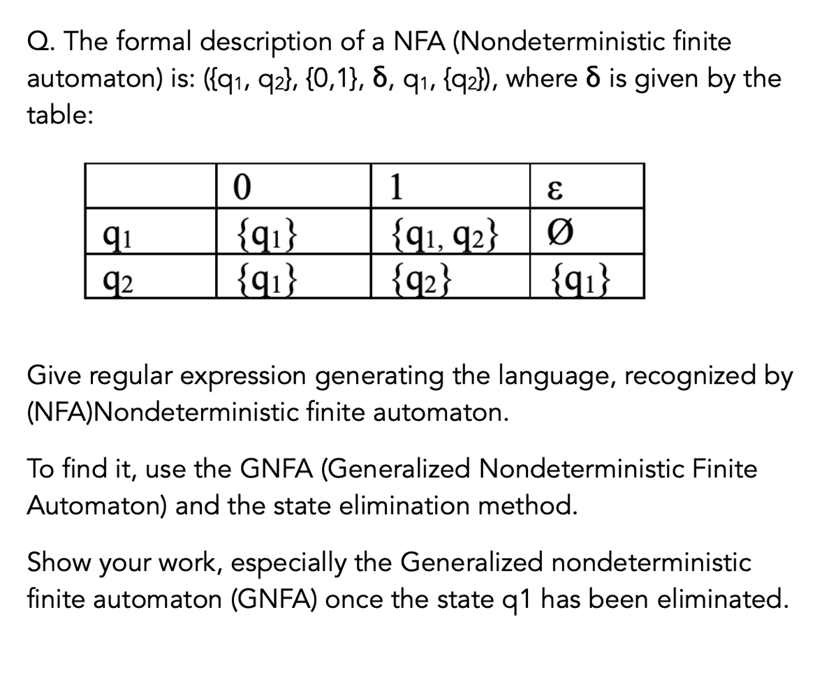 Q. The formal description of a NFA (Nondeterministic finite
automaton) is: ({qı, q2}, {0,1}, 8, q1, {q2}), where & is given by the
table:
1
{q1}
{q1}
{q1, q2}
{q]}
{q2}
qi
92
Give regular expression generating the language, recognized by
(NFA)Nondeterministic finite automaton.
To find it, use the GNFA (Generalized Nondeterministic Finite
Automaton) and the state elimination method.
Show your work, especially the Generalized nondeterministic
finite automaton (GNFA) once the state q1 has been eliminated.
