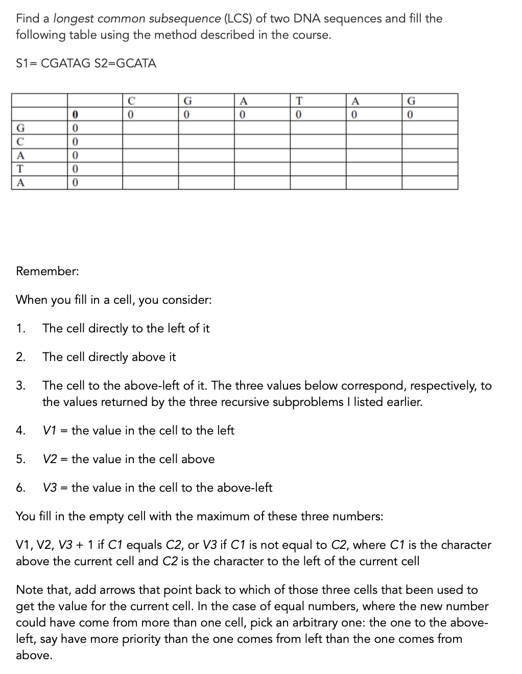 Find a longest common subsequence (LCS) of two DNA sequences and fill the
following table using the method described in the course.
S1= CGATAG S2=GCATA
G
A
T
A
G
C
A
A
Remember:
When
you
fill in a cell, you consider:
1.
The cell directly to the left of it
2.
The cell directly above it
The cell to the above-left of it. The three values below correspond, respectively, to
the values returned by the three recursive subproblems I listed earlier.
3.
4.
V1 = the value in the cell to the left
5.
V2 = the value in the cell above
6.
V3 = the value in the cell to the above-left
You fill in the empty cell with the maximum of these three numbers:
V1, V2, V3 + 1 if C1 equals C2, or V3 if C1 is not equal to C2, where C1 is the character
above the current cell and C2 is the character to the left of the current cell
Note that, add arrows that point back to which of those three cells that been used to
get the value for the current cell. In the case of equal numbers, where the new number
could have come from more than one cell, pick an arbitrary one: the one to the above-
left, say have more priority than the one comes from left than the one comes from
above.
