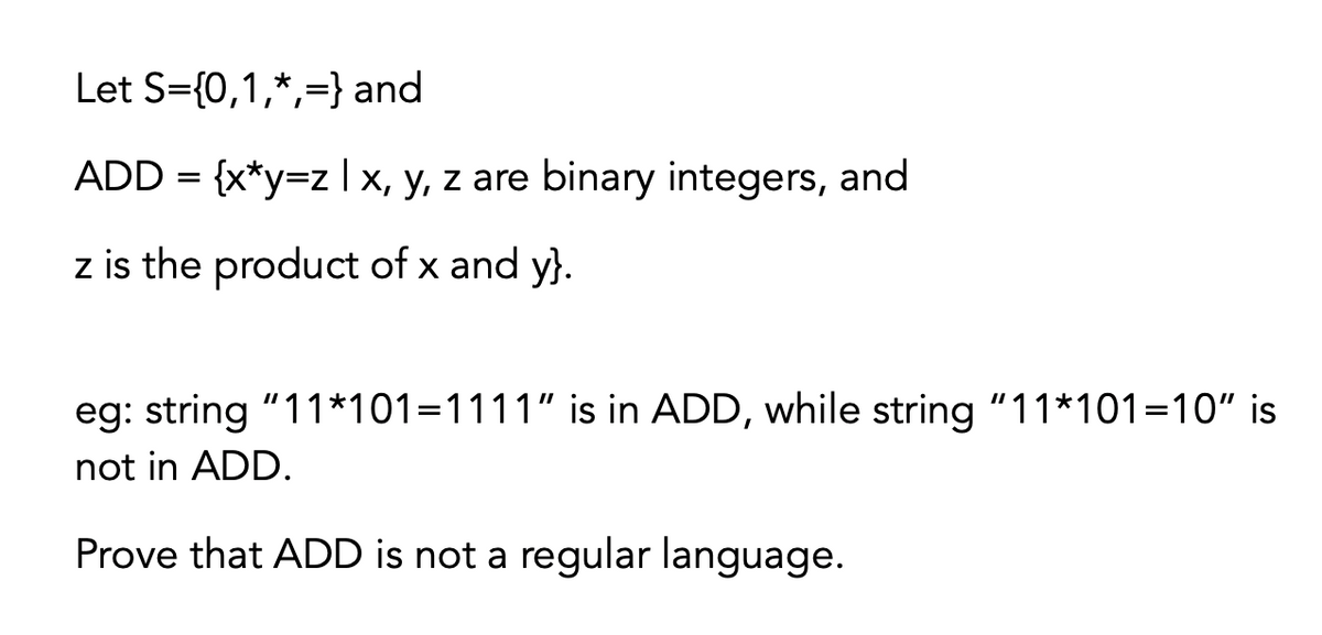 Let S={0,1,*,=} and
ADD = {x*y=z | x, y, z are binary integers, and
z is the product of x and y}.
eg: string "11*101=1111" is in ADD, while string "11*101=10" is
not in ADD.
Prove that ADD is not a regular language.

