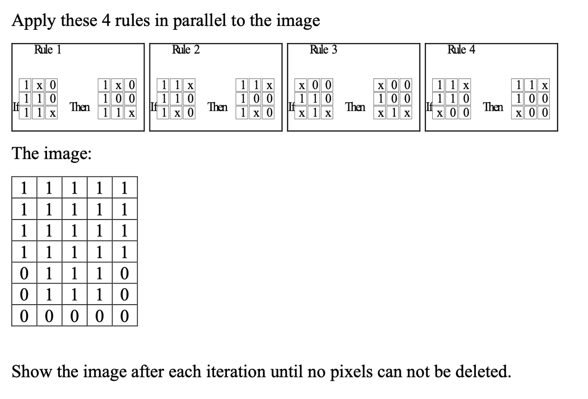 Apply these 4 rules in parallel to the image
Rule 1
Rule 2
Rule 3
Rule 4
x 0 0
1 10
1 1 x
1 х 0
1 10
1 1 x
1 1 x
1 10
1 x 0
1 1 x
1 10
X 0 0
1 1 x
1 0 0
X 0 0
1 x 0
X 00
1 00
Then
1 1 x
1 00
Then
1 х 0
1 00
Then
X 1 x
Then
X 1 x
The image:
111
1111
11111
1 11 1 1
1| 0
1
1
1
0 11
0 1110
00000
Show the image after each iteration until no pixels can not be deleted.
