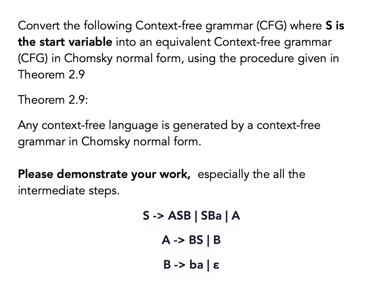 Convert the following Context-free grammar (CFG) where S is
the start variable into an equivalent Context-free grammar
(CFG) in Chomsky normal form, using the procedure given in
Theorem 2.9
Theorem 2.9:
Any context-free language is generated by a context-free
grammar in Chomsky normal form.
Please demonstrate your work, especially the all the
intermediate steps.
S -> ASB | SBa | A
A -> BS | B
B -> ba | ɛ
