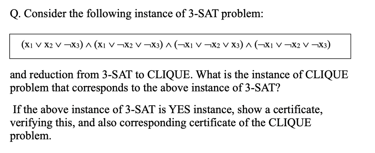 Q. Consider the following instance of 3-SAT problem:
(x1 V X2 V ¬X3)^ (xı v ¬X2 V ¬X3) ^ (¬X1 V ¬X2 V X3) ^ (¬xi V ¬X2 V ¬X3)
and reduction from 3-SAT to CLIQUE. What is the instance of CLIQUE
problem that corresponds to the above instance of 3-SAT?
If the above instance of 3-SAT is YES instance, show a certificate,
verifying this, and also corresponding certificate of the CLIQUE
problem.
