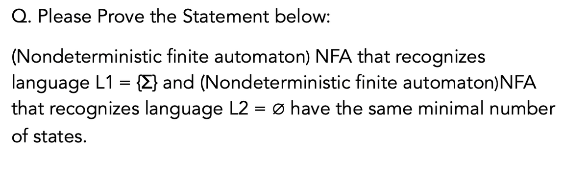 Q. Please Prove the Statement below:
(Nondeterministic finite automaton) NFA that recognizes
language L1 = {E} and (Nondeterministic finite automaton)NFA
that recognizes language L2 = ø have the same minimal number
of states.
