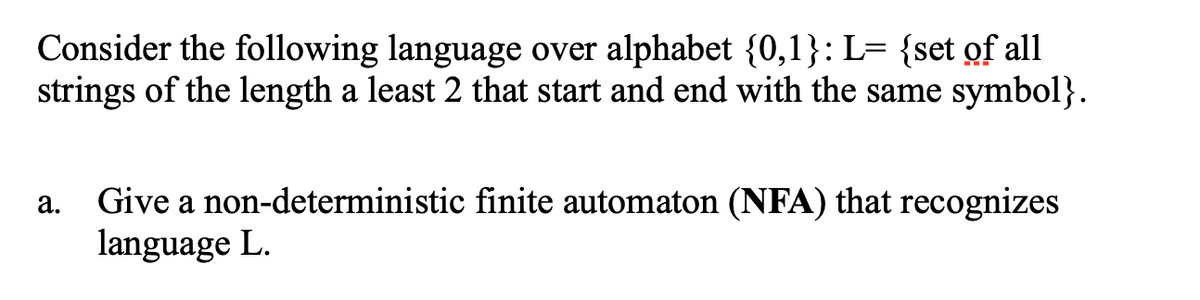Consider the following language over alphabet {0,1}: L= {set of all
strings of the length a least 2 that start and end with the same symbol}.
Give a non-deterministic finite automaton (NFA) that recognizes
language L.
а.
